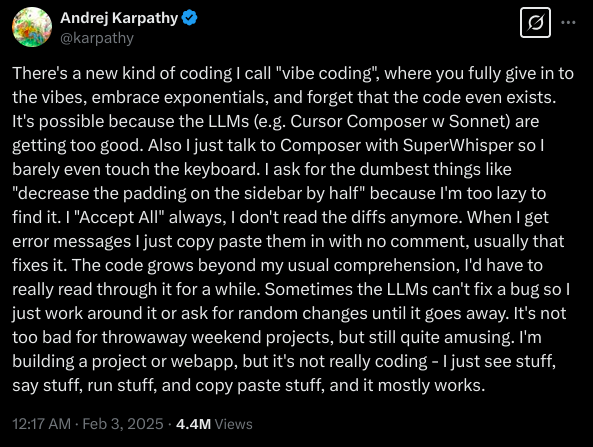 There’s a new kind of coding I call “vibe coding”, where you fully give in to the vibes, embrace exponentials, and
forget that the code even exists. It’s possible because the LLMs (e.g. Cursor Composer w Sonnet) are getting too good.
Also I just talk to Composer with SuperWhisper so I barely even touch the keyboard. I ask for the dumbest things like
“decrease the padding on the sidebar by half” because I’m too lazy to find it. I “Accept All” always, I don’t read the
diffs anymore. When I get error messages I just copy paste them in with no comment, usually that fixes it. The code
grows beyond my usual comprehension, I’d have to really read through it for a while. Sometimes the LLMs can’t fix a bug
so I just work around it or ask for random changes until it goes away. It’s not too bad for throwaway weekend projects,
but still quite amusing. I’m building a project or webapp, but it’s not really coding - I just see stuff, say stuff, run
stuff, and copy paste stuff, and it mostly works.